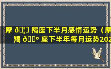 摩 🦄 羯座下半月感情运势（摩羯 🐺 座下半年每月运势2021）